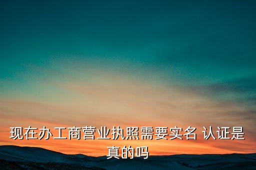 现在办工商营业执照需要实名 认证是真的吗