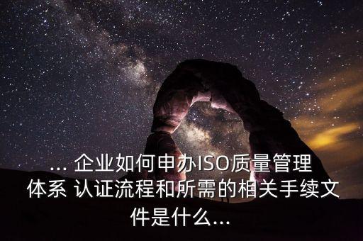 ... 企业如何申办ISO质量管理 体系 认证流程和所需的相关手续文件是什么...