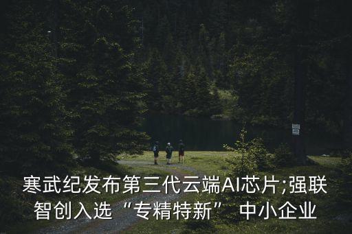 寒武纪发布第三代云端AI芯片;强联智创入选“专精特新” 中小企业