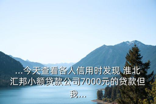 ...今天查看各人信用时发现 淮北汇邦小额贷款公司7000元的贷款但我...