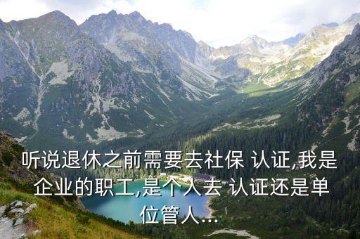 听说退休之前需要去社保 认证,我是 企业的职工,是个人去 认证还是单位管人...