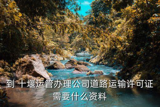 到 十堰运管办理公司道路运输许可证需要什么资料
