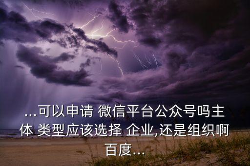 ...可以申请 微信平台公众号吗主体 类型应该选择 企业,还是组织啊百度...
