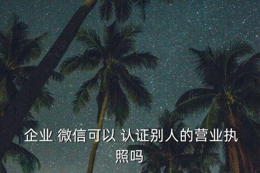  企业 微信可以 认证别人的营业执照吗