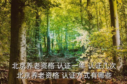  北京养老资格 认证一年 认证几次 北京养老资格 认证方式有哪些