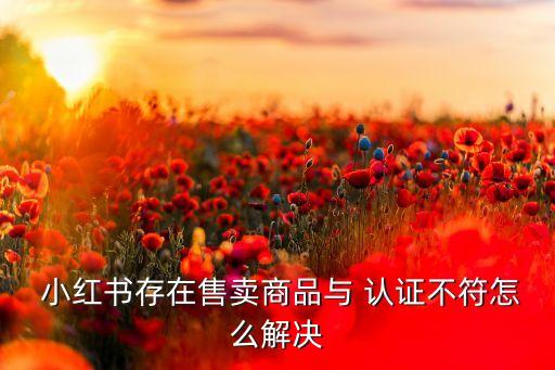  小红书存在售卖商品与 认证不符怎么解决