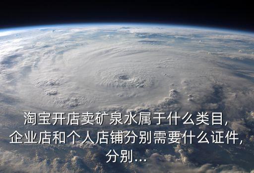  淘宝开店卖矿泉水属于什么类目, 企业店和个人店铺分别需要什么证件,分别...