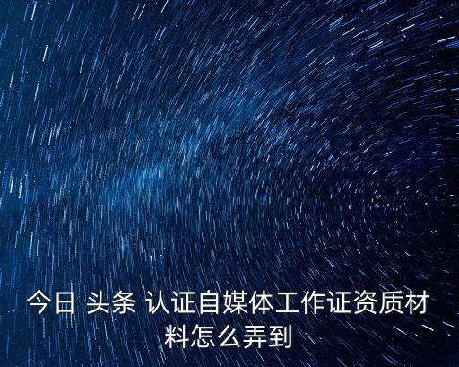 今日 头条 认证自媒体工作证资质材料怎么弄到