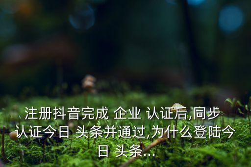 注册抖音完成 企业 认证后,同步 认证今日 头条并通过,为什么登陆今日 头条...