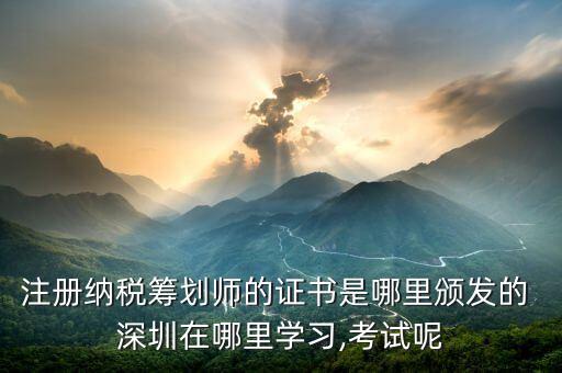 注册纳税筹划师的证书是哪里颁发的 深圳在哪里学习,考试呢