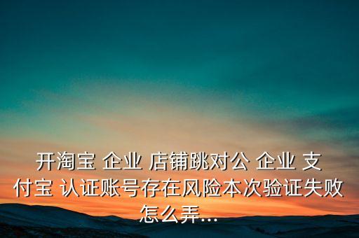开淘宝 企业 店铺跳对公 企业 支付宝 认证账号存在风险本次验证失败怎么弄...