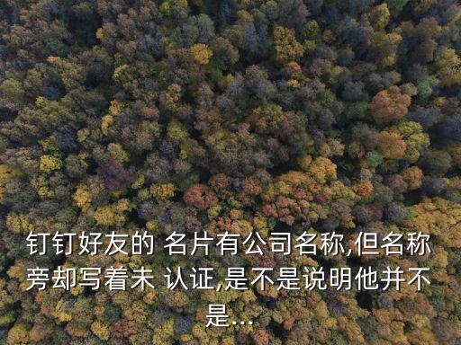 钉钉好友的 名片有公司名称,但名称旁却写着未 认证,是不是说明他并不是...