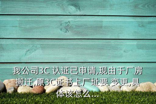 我公司3C 认证已申请,现由于厂房搬迁,原3C证书上厂址要 变更,具体该怎么...
