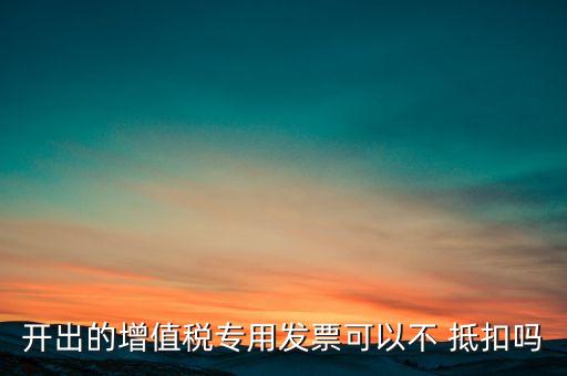 开出的增值税专用发票可以不 抵扣吗