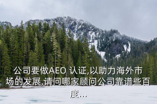 公司要做AEO 认证,以助力海外市场的发展,请问哪家顾问公司靠谱些百度...