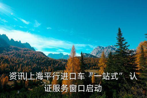 资讯|上海平行进口车“一站式” 认证服务窗口启动