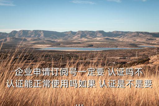  企业申请订阅号一定要 认证吗不 认证能正常使用吗如果 认证是不是要...