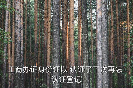 工商办证身份证以 认证了下次再怎 认证登记