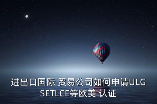 进出口国际 贸易公司如何申请ULGSETLCE等欧美 认证