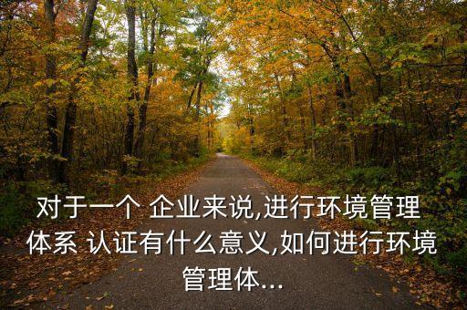 对于一个 企业来说,进行环境管理 体系 认证有什么意义,如何进行环境管理体...