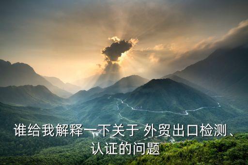 谁给我解释一下关于 外贸出口检测、 认证的问题