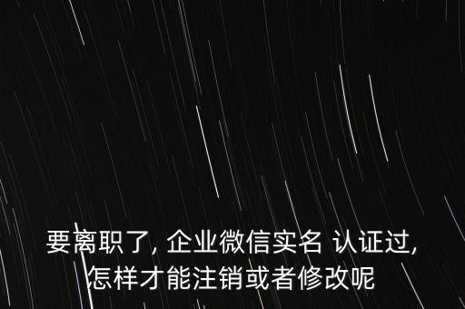 要离职了, 企业微信实名 认证过,怎样才能注销或者修改呢