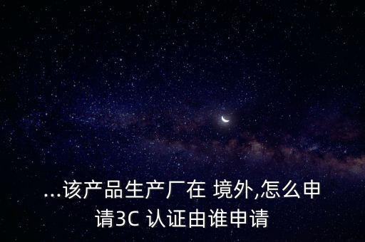 ...该产品生产厂在 境外,怎么申请3C 认证由谁申请