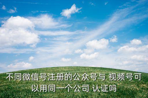 不同微信号注册的公众号与 视频号可以用同一个公司 认证吗