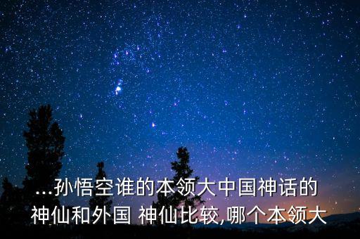 ...孙悟空谁的本领大中国神话的 神仙和外国 神仙比较,哪个本领大