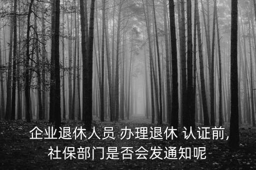  企业退休人员 办理退休 认证前,社保部门是否会发通知呢