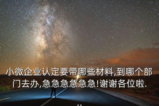 小微企业认定要带哪些材料,到哪个部门去办,急急急急急急!谢谢各位啦...