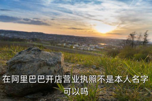 在阿里巴巴开店营业执照不是本人名字可以吗