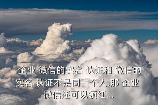  企业 微信的实名 认证和 微信的实名 认证不是同一个人,那 企业 微信还可以领红...